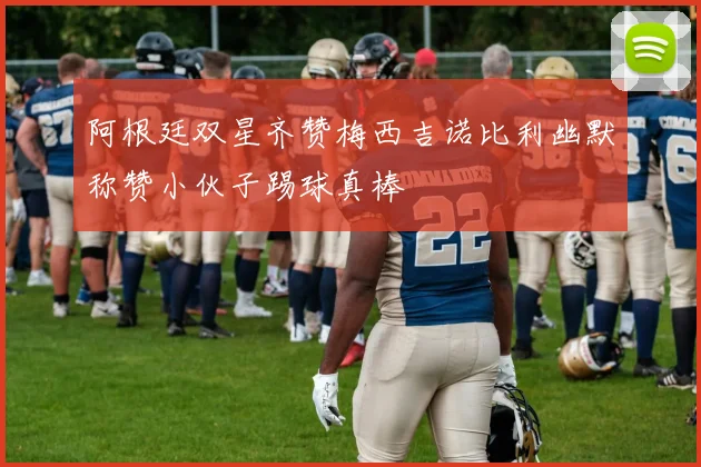阿根廷双星齐赞梅西吉诺比利幽默称赞小伙子踢球真棒