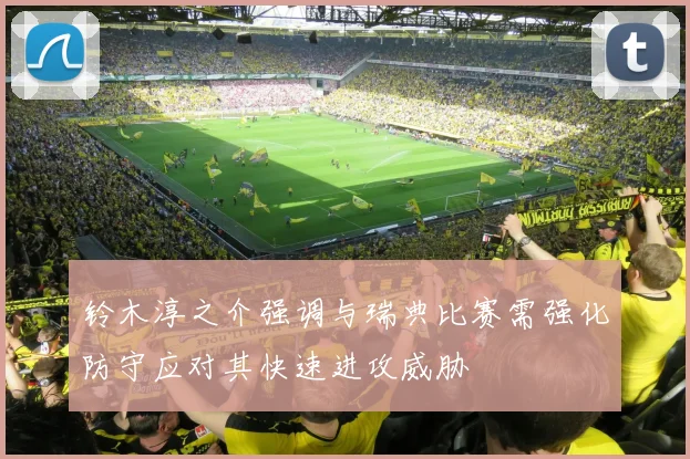 铃木淳之介强调与瑞典比赛需强化防守应对其快速进攻威胁