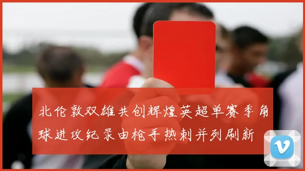 北伦敦双雄共创辉煌英超单赛季角球进攻纪录由枪手热刺并列刷新