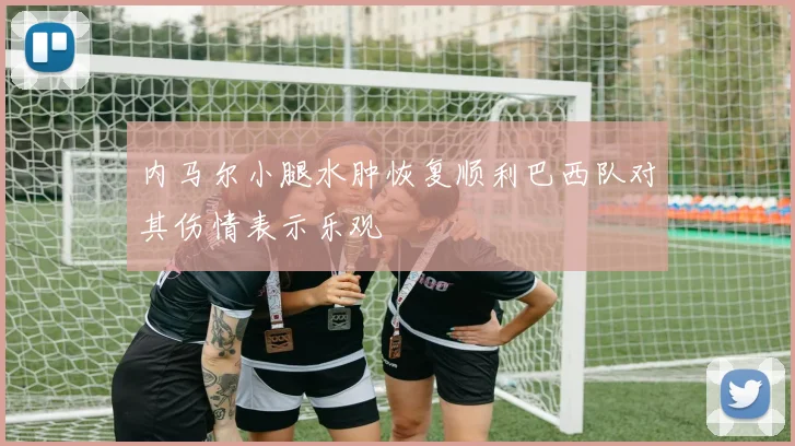 内马尔小腿水肿恢复顺利巴西队对其伤情表示乐观