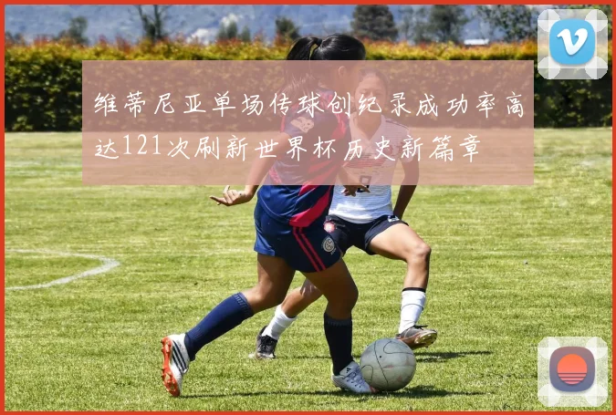 维蒂尼亚单场传球创纪录成功率高达121次刷新世界杯历史新篇章