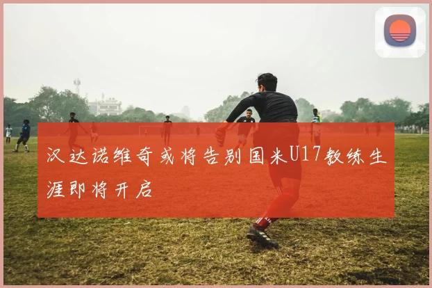 汉达诺维奇或将告别国米U17教练生涯即将开启