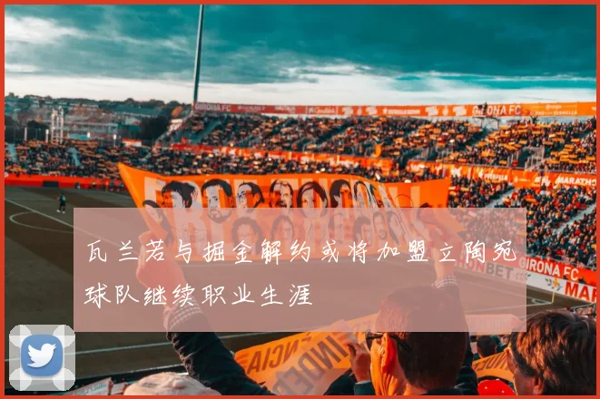 瓦兰若与掘金解约或将加盟立陶宛球队继续职业生涯