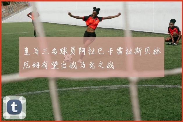 皇马三名球员阿拉巴卡雷拉斯贝林厄姆有望出战马竞之战