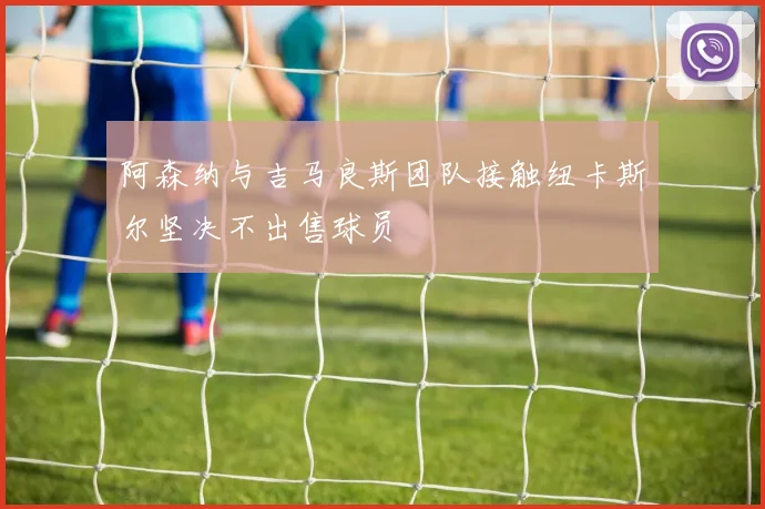 阿森纳与吉马良斯团队接触纽卡斯尔坚决不出售球员