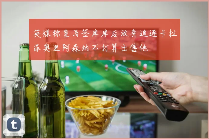英媒称皇马签库库后放弃追逐卡拉菲奥里阿森纳不打算出售他