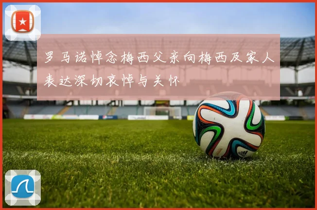 罗马诺悼念梅西父亲向梅西及家人表达深切哀悼与关怀