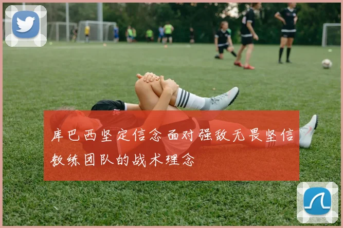 库巴西坚定信念面对强敌无畏坚信教练团队的战术理念