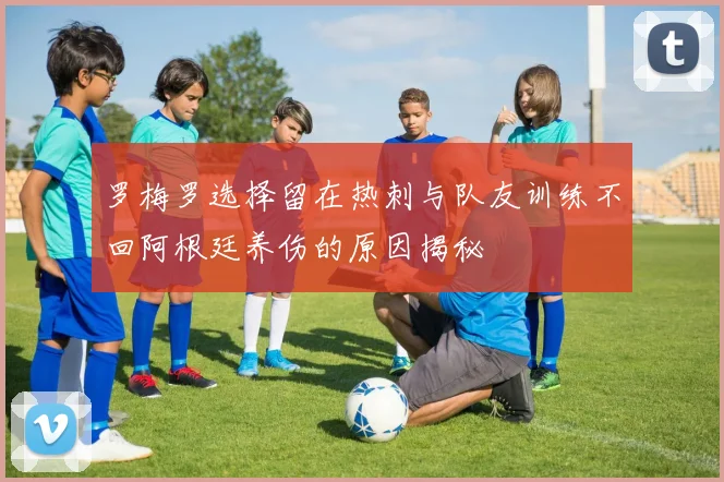 罗梅罗选择留在热刺与队友训练不回阿根廷养伤的原因揭秘