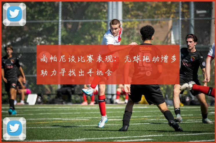尚帕尼谈比赛表现：无球跑动增多助力寻找出手机会