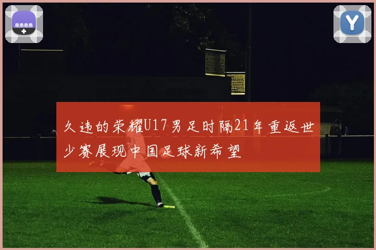 久违的荣耀U17男足时隔21年重返世少赛展现中国足球新希望
