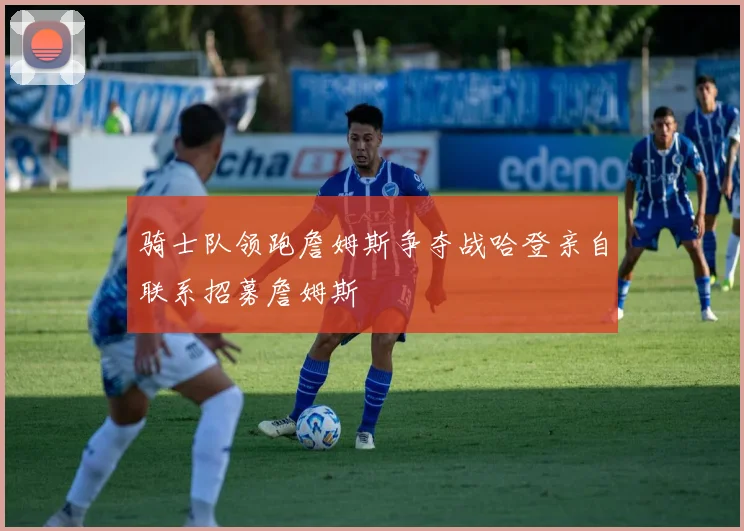 骑士队领跑詹姆斯争夺战哈登亲自联系招募詹姆斯