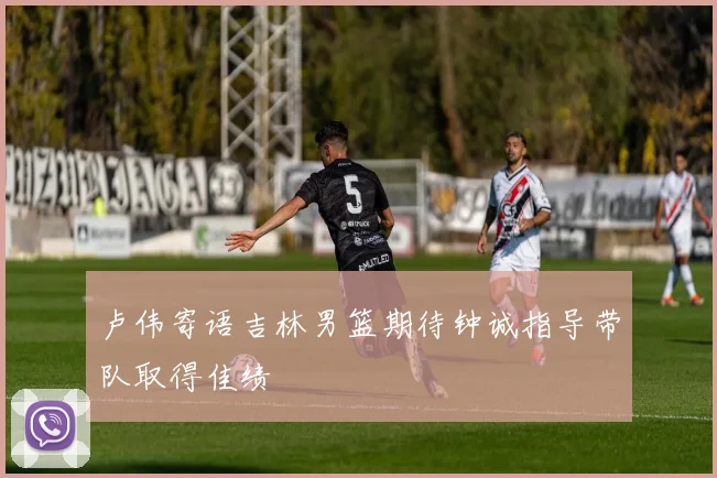 卢伟寄语吉林男篮期待钟诚指导带队取得佳绩