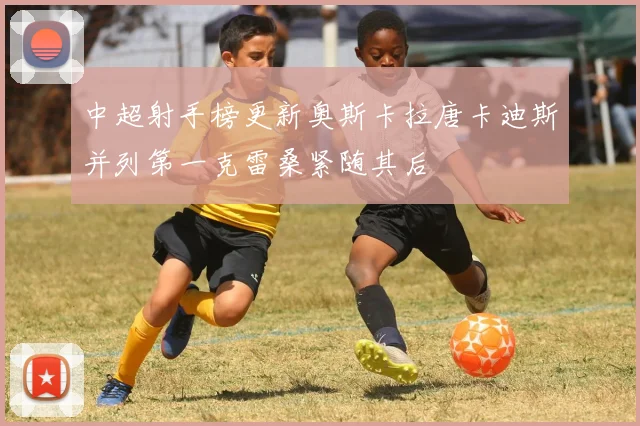 中超射手榜更新奥斯卡拉唐卡迪斯并列第一克雷桑紧随其后
