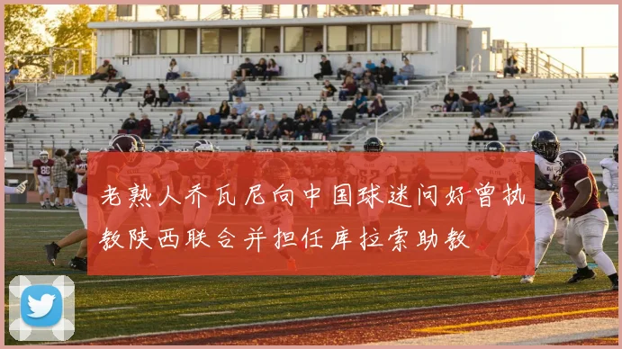 老熟人乔瓦尼向中国球迷问好曾执教陕西联合并担任库拉索助教