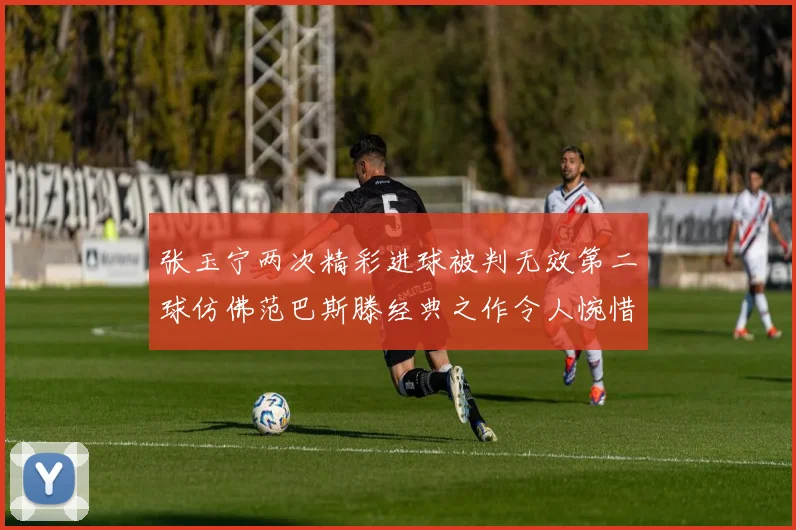 张玉宁两次精彩进球被判无效第二球仿佛范巴斯滕经典之作令人惋惜