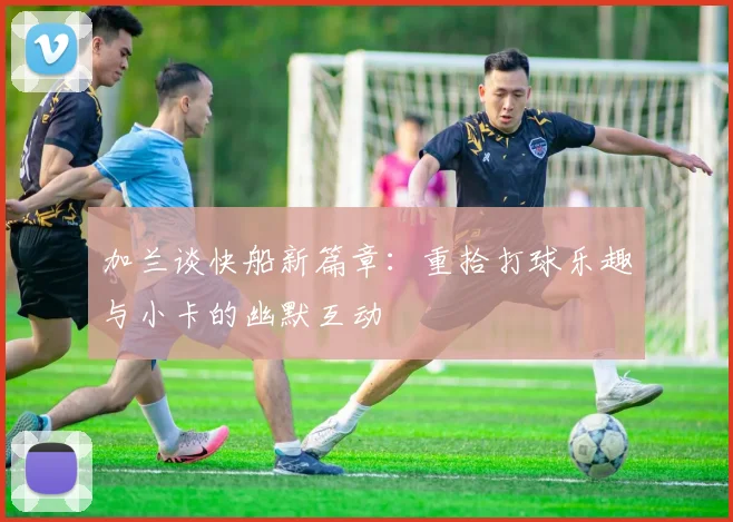 加兰谈快船新篇章：重拾打球乐趣与小卡的幽默互动