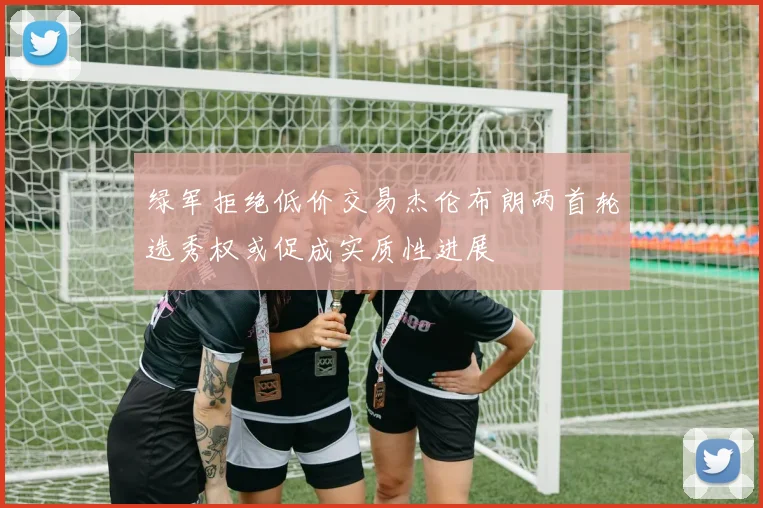 绿军拒绝低价交易杰伦布朗两首轮选秀权或促成实质性进展