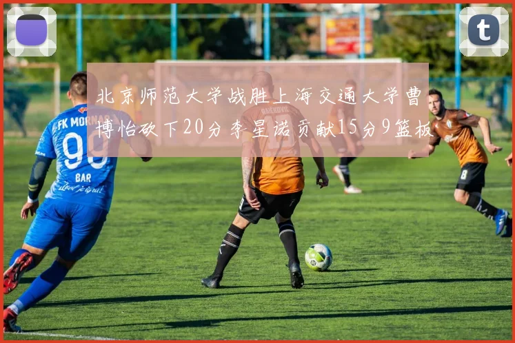 北京师范大学战胜上海交通大学曹博怡砍下20分李星诺贡献15分9篮板马天雨表现出色