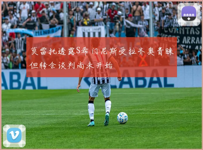 莫雷托透露S希门尼斯受拉齐奥青睐但转会谈判尚未开始