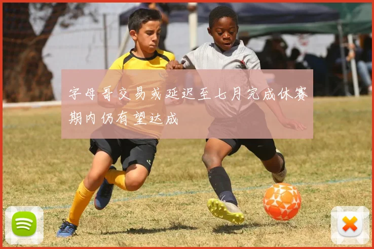 字母哥交易或延迟至七月完成休赛期内仍有望达成