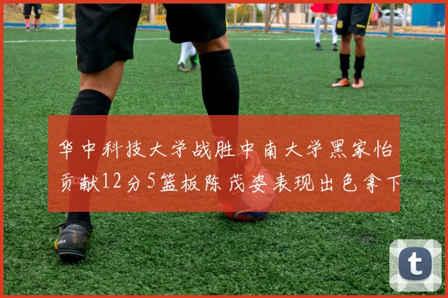 华中科技大学战胜中南大学黑家怡贡献12分5篮板陈茂姿表现出色拿下19分7篮板