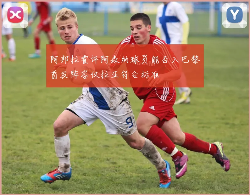 阿邦拉霍评阿森纳球员能否入巴黎首发阵容仅拉亚符合标准